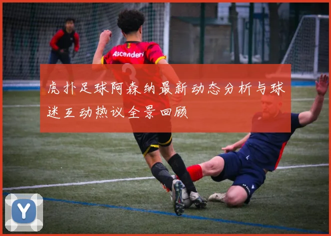 虎扑足球阿森纳最新动态分析与球迷互动热议全景回顾