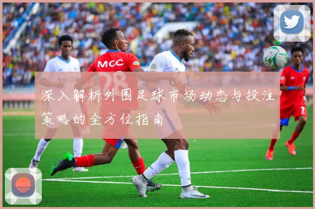 深入解析外围足球市场动态与投注策略的全方位指南