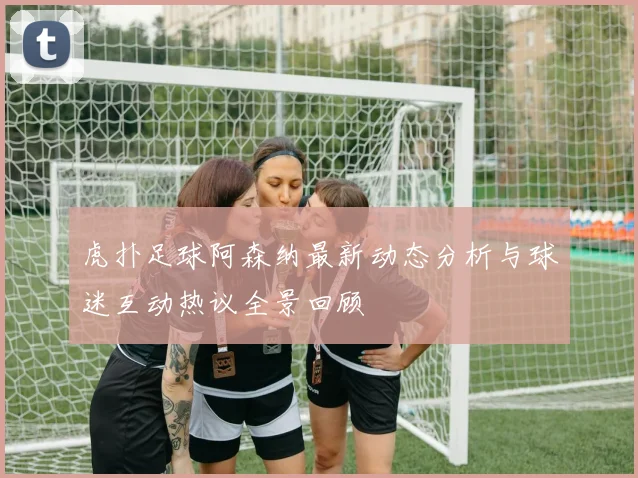 虎扑足球阿森纳最新动态分析与球迷互动热议全景回顾
