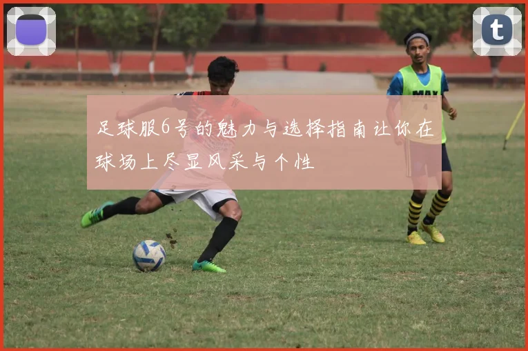 足球服6号的魅力与选择指南让你在球场上尽显风采与个性