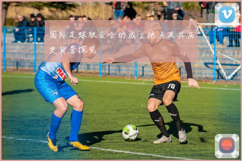 国际足球联合会的成立地点及其历史背景探究