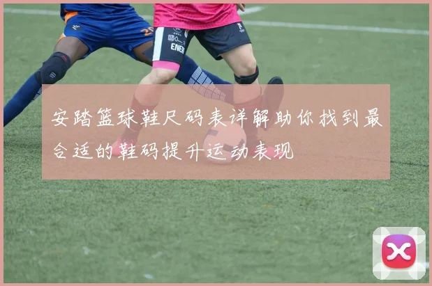 安踏篮球鞋尺码表详解助你找到最合适的鞋码提升运动表现