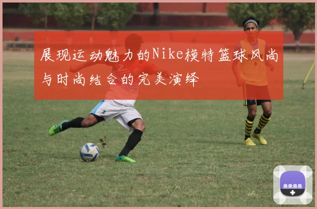 展现运动魅力的Nike模特篮球风尚与时尚结合的完美演绎