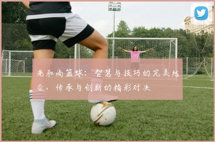 老和尚篮球：智慧与技巧的完美结合，传承与创新的精彩对决