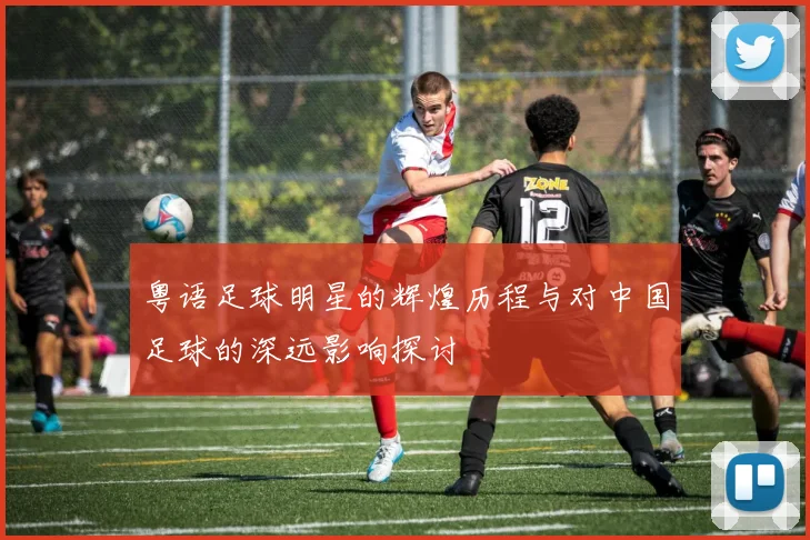 粤语足球明星的辉煌历程与对中国足球的深远影响探讨