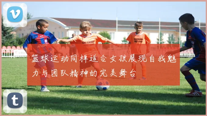 篮球运动同样适合女孩展现自我魅力与团队精神的完美舞台